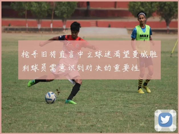 枪手旧将直言中立球迷渴望曼城胜利球员需意识到对决的重要性