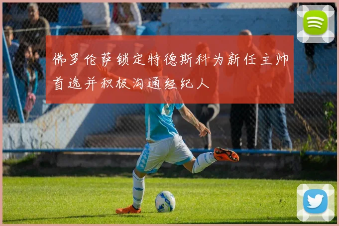 佛罗伦萨锁定特德斯科为新任主帅首选并积极沟通经纪人