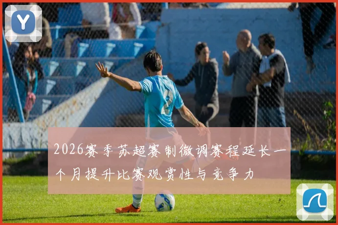 2026赛季苏超赛制微调赛程延长一个月提升比赛观赏性与竞争力
