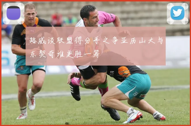 路威谈联盟得分手之争亚历山大与东契奇谁更胜一筹