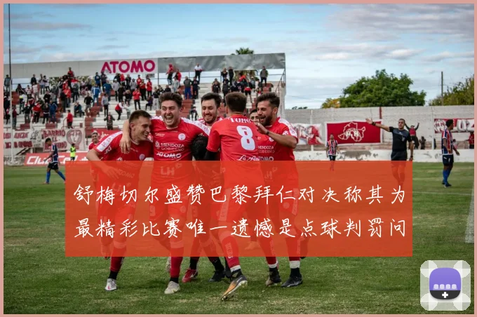 舒梅切尔盛赞巴黎拜仁对决称其为最精彩比赛唯一遗憾是点球判罚问题