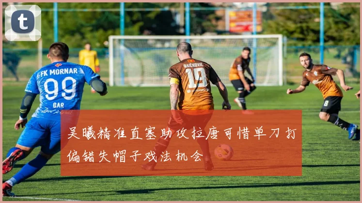吴曦精准直塞助攻拉唐可惜单刀打偏错失帽子戏法机会