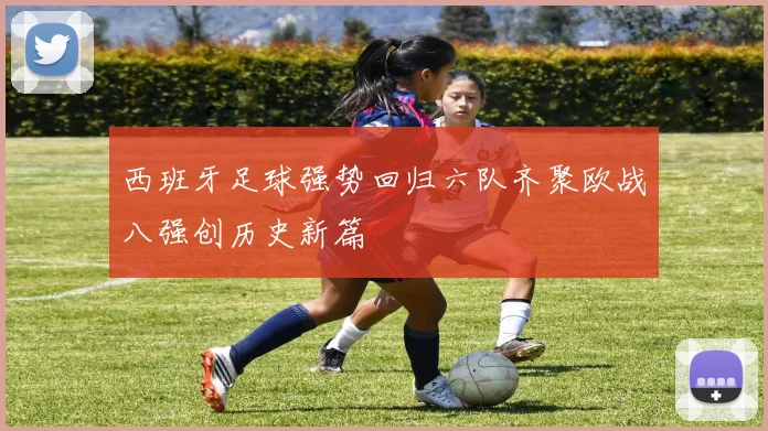 西班牙足球强势回归六队齐聚欧战八强创历史新篇