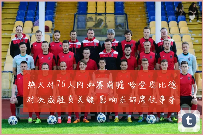 热火对76人附加赛前瞻 哈登恩比德对决成胜负关键 影响东部席位争夺