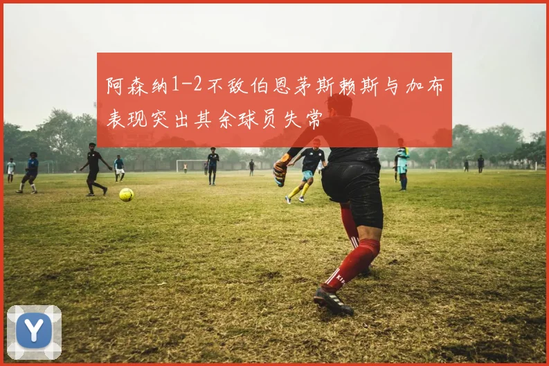 阿森纳1-2不敌伯恩茅斯赖斯与加布表现突出其余球员失常