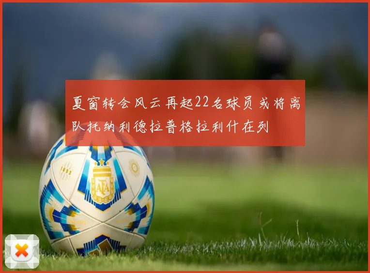 夏窗转会风云再起22名球员或将离队托纳利德拉普格拉利什在列