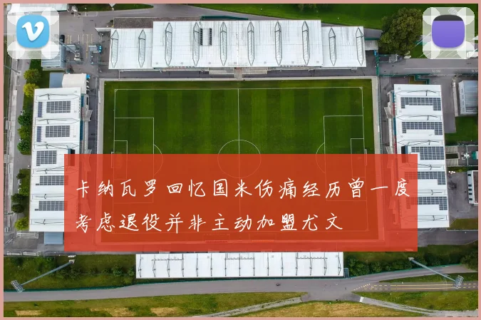 卡纳瓦罗回忆国米伤痛经历曾一度考虑退役并非主动加盟尤文
