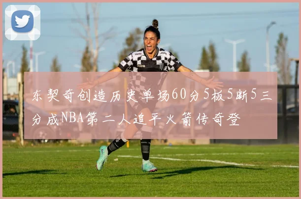 东契奇创造历史单场60分5板5断5三分成NBA第二人追平火箭传奇登