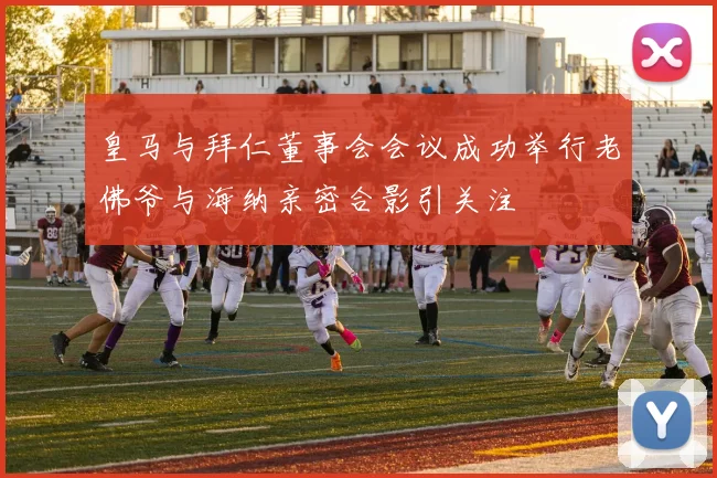 皇马与拜仁董事会会议成功举行老佛爷与海纳亲密合影引关注
