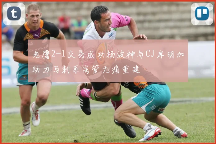 老鹰2-1交易成功杨波神与CJ库明加助力马刺系高管无痛重建